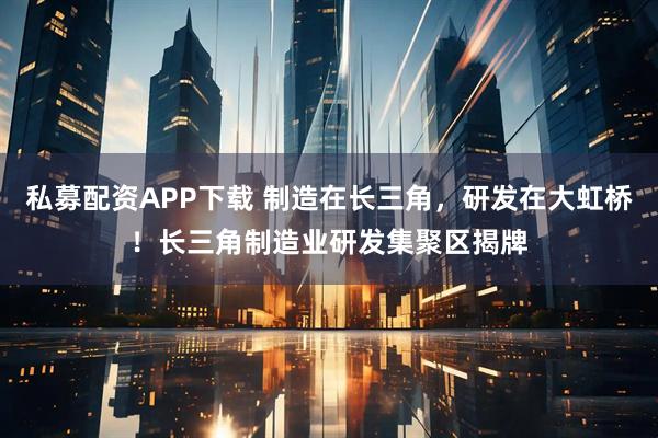 私募配资APP下载 制造在长三角，研发在大虹桥！长三角制造业研发集聚区揭牌