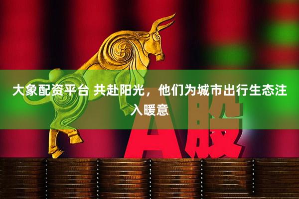 大象配资平台 共赴阳光，他们为城市出行生态注入暖意