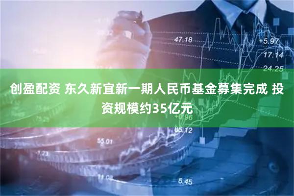 创盈配资 东久新宜新一期人民币基金募集完成 投资规模约35亿元