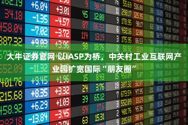大牛证券官网 以IASP为桥，中关村工业互联网产业园扩宽国际“朋友圈”