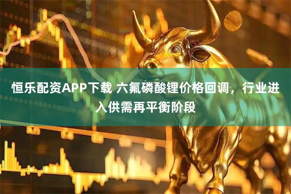 恒乐配资APP下载 六氟磷酸锂价格回调，行业进入供需再平衡阶段