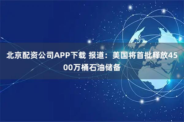 北京配资公司APP下载 报道：美国将首批释放4500万桶石油储备