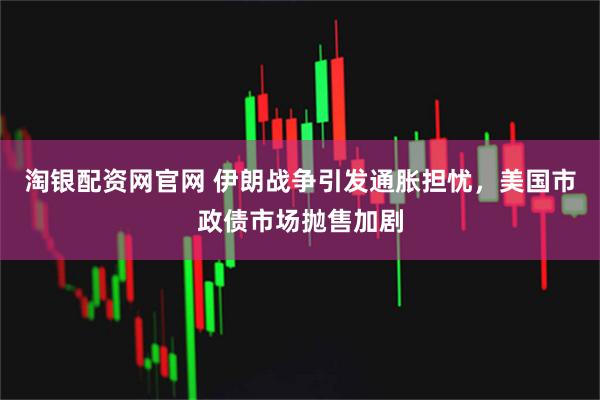 淘银配资网官网 伊朗战争引发通胀担忧，美国市政债市场抛售加剧
