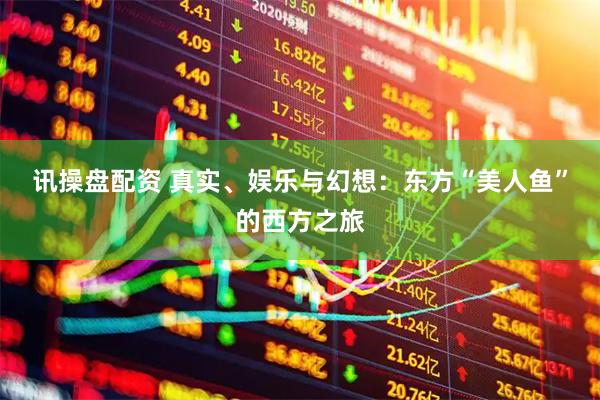 讯操盘配资 真实、娱乐与幻想：东方“美人鱼”的西方之旅