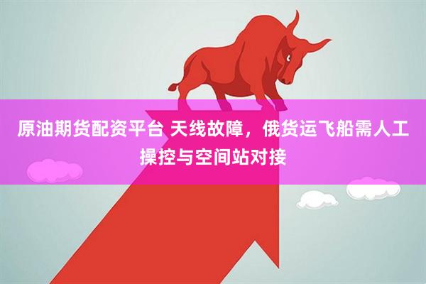 原油期货配资平台 天线故障，俄货运飞船需人工操控与空间站对接