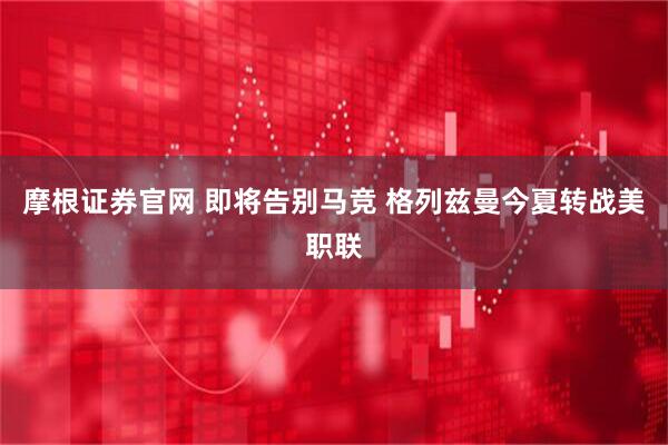 摩根证券官网 即将告别马竞 格列兹曼今夏转战美职联