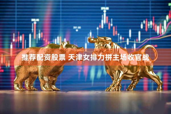 推荐配资股票 天津女排力拼主场收官战
