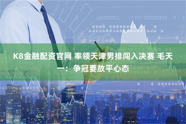 K8金融配资官网 率领天津男排闯入决赛 毛天一：争冠要放平心态