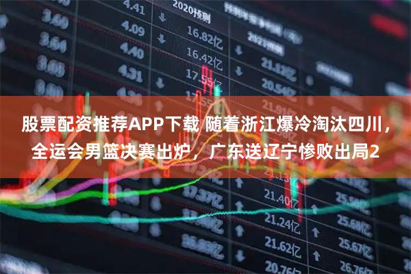 股票配资推荐APP下载 随着浙江爆冷淘汰四川，全运会男篮决赛出炉，广东送辽宁惨败出局2