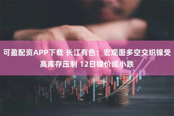 可盈配资APP下载 长江有色：宏观面多空交织镍受高库存压制 12日镍价或小跌