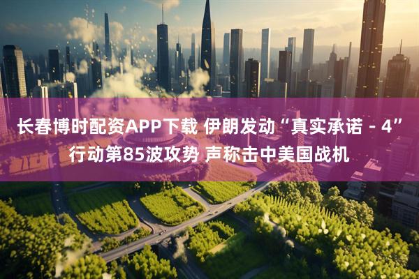 长春博时配资APP下载 伊朗发动“真实承诺－4”行动第85波攻势 声称击中美国战机