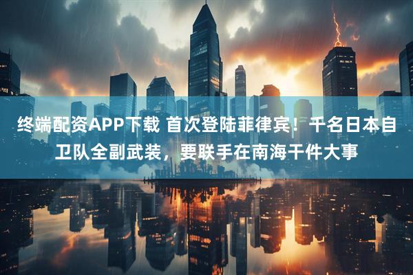 终端配资APP下载 首次登陆菲律宾！千名日本自卫队全副武装，要联手在南海干件大事