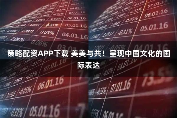 策略配资APP下载 美美与共！呈现中国文化的国际表达