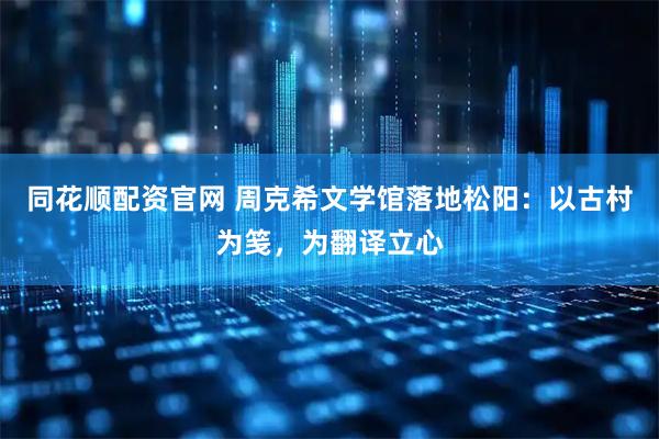 同花顺配资官网 周克希文学馆落地松阳：以古村为笺，为翻译立心