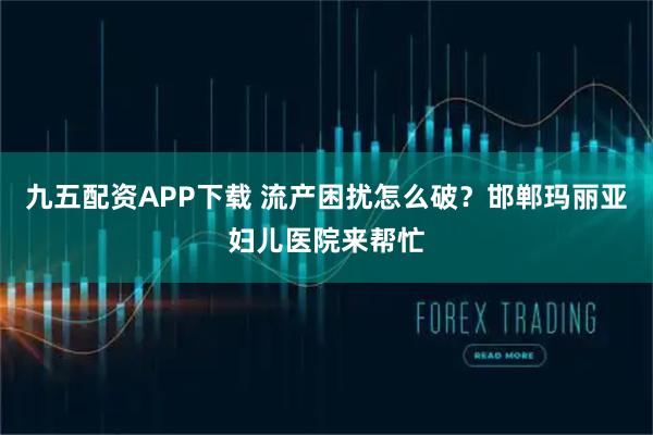 九五配资APP下载 流产困扰怎么破？邯郸玛丽亚妇儿医院来帮忙