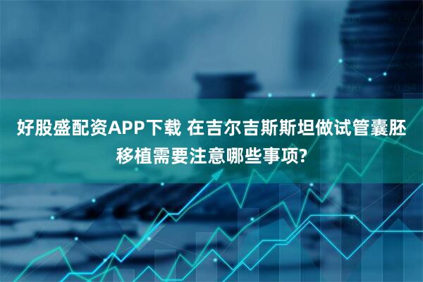 好股盛配资APP下载 在吉尔吉斯斯坦做试管囊胚移植需要注意哪些事项?