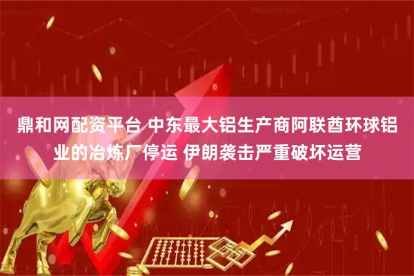 鼎和网配资平台 中东最大铝生产商阿联酋环球铝业的冶炼厂停运 伊朗袭击严重破坏运营