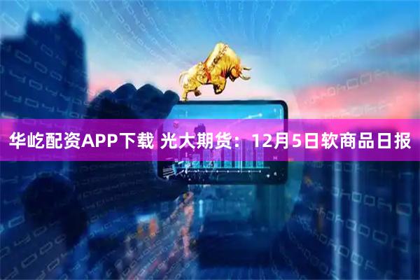 华屹配资APP下载 光大期货：12月5日软商品日报