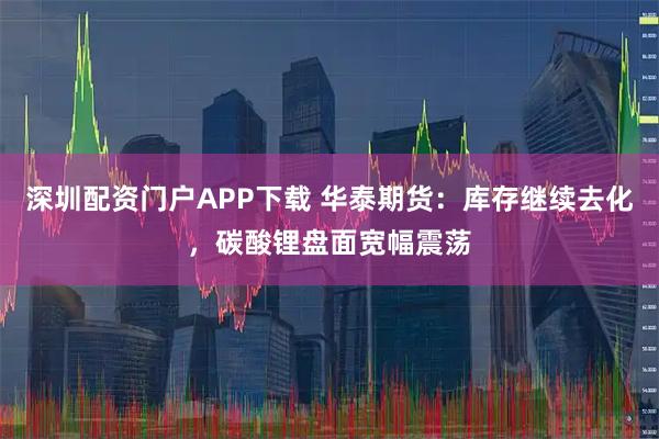 深圳配资门户APP下载 华泰期货：库存继续去化，碳酸锂盘面宽幅震荡