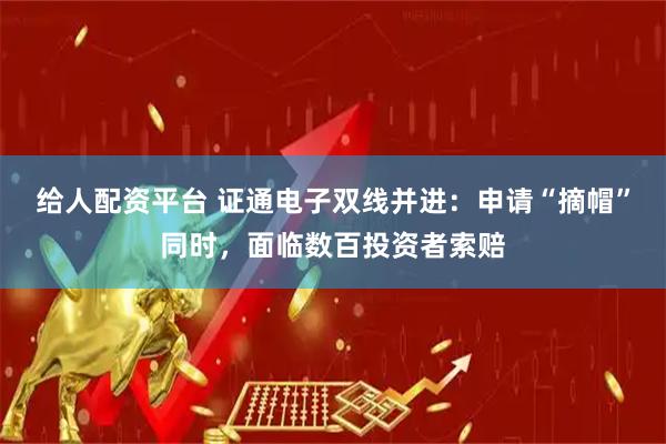 给人配资平台 证通电子双线并进：申请“摘帽”同时，面临数百投资者索赔