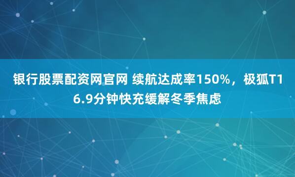 银行股票配资网官网 续航达成率150%，极狐T16.9分钟快充缓解冬季焦虑
