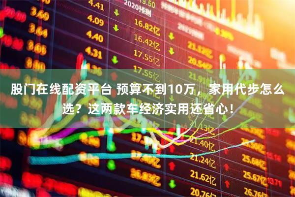 股门在线配资平台 预算不到10万，家用代步怎么选？这两款车经济实用还省心！