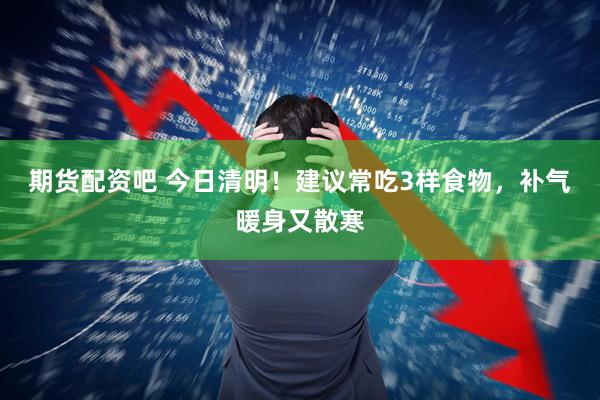 期货配资吧 今日清明！建议常吃3样食物，补气暖身又散寒