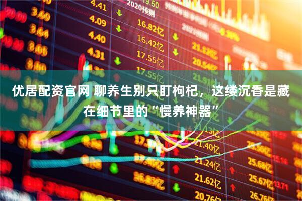 优居配资官网 聊养生别只盯枸杞，这缕沉香是藏在细节里的“慢养神器”