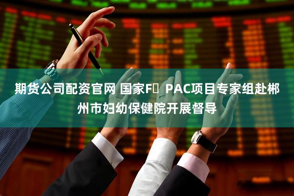 期货公司配资官网 国家F・PAC项目专家组赴郴州市妇幼保健院开展督导