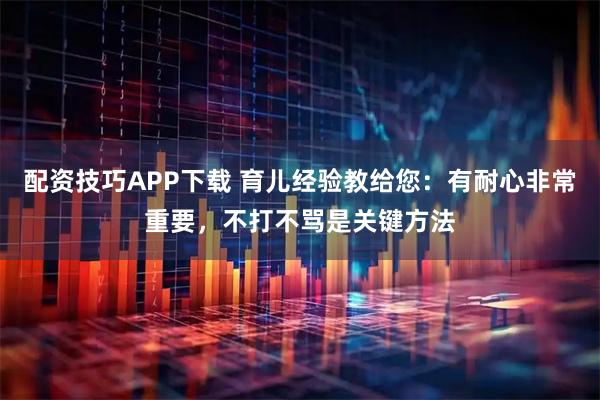 配资技巧APP下载 育儿经验教给您：有耐心非常重要，不打不骂是关键方法