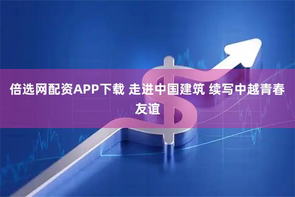 倍选网配资APP下载 走进中国建筑 续写中越青春友谊