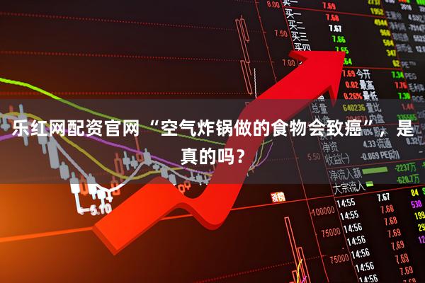 乐红网配资官网 “空气炸锅做的食物会致癌”，是真的吗？
