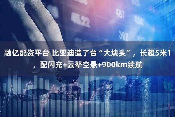 融亿配资平台 比亚迪造了台“大块头”，长超5米1，配闪充+云辇空悬+900km续航