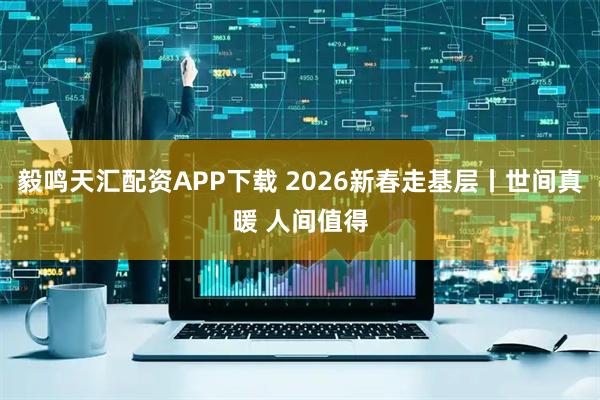 毅鸣天汇配资APP下载 2026新春走基层丨世间真暖 人间值得